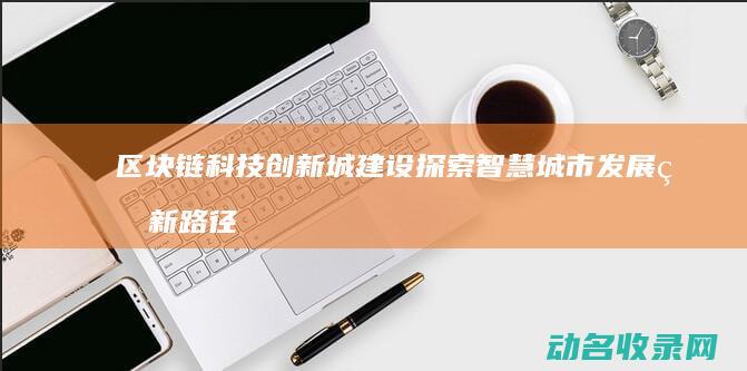 区块链科技创新城建设 探索智慧城市发展的新路径 (区块链科技创始人是谁)