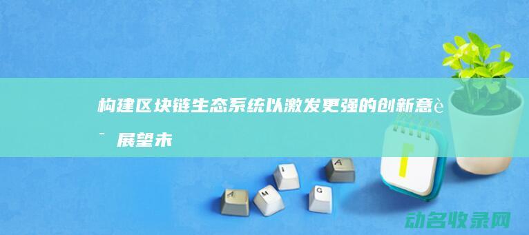 构建区块链生态系统以激发更强的创新意识 展望未来 (构建区块链产业生态,实现链满天下,包括)