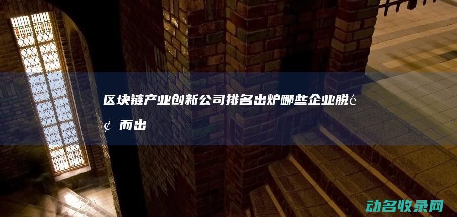 区块链产业创新公司排名出炉 哪些企业脱颖而出 (区块链产业创始人是谁)
