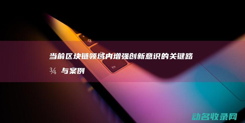 当前区块链领域内增强创新意识的关键路径与案例分享 创新驱动 (当前区块链领域有哪些)