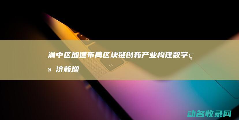 渝中区加速布局区块链创新产业 构建数字经济新增长极 (渝中区扩容)