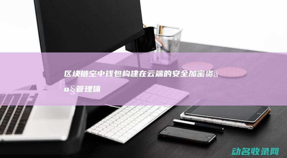 区块链空中钱包 构建在云端的安全加密资产管理体系 (2021区块链空投)