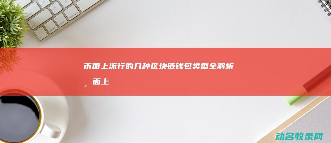 市面上流行的几种区块链钱包类型全解析 (市面上流行的成功学或心理自助类)