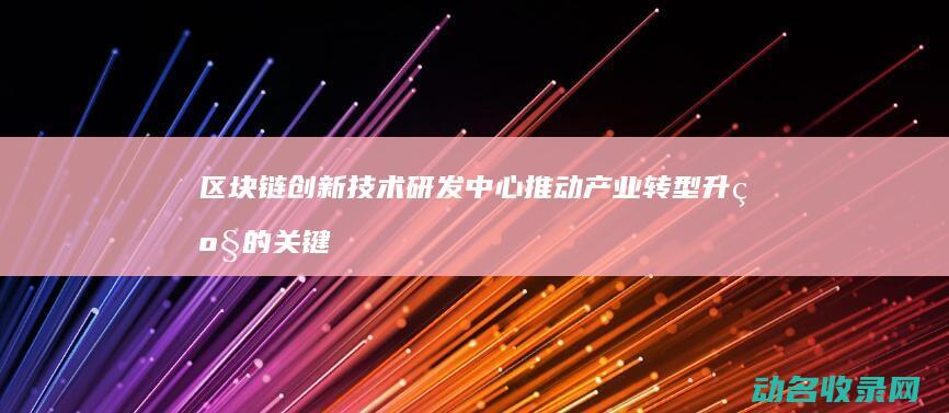 区块链创新技术研发中心 推动产业转型升级的关键力量 (区块链创新技术有哪些)
