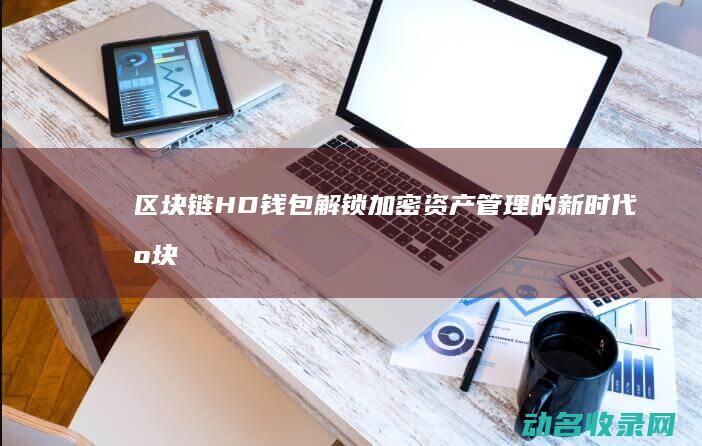 区块链HD钱包 解锁加密资产管理的新时代 (区块链钱包)