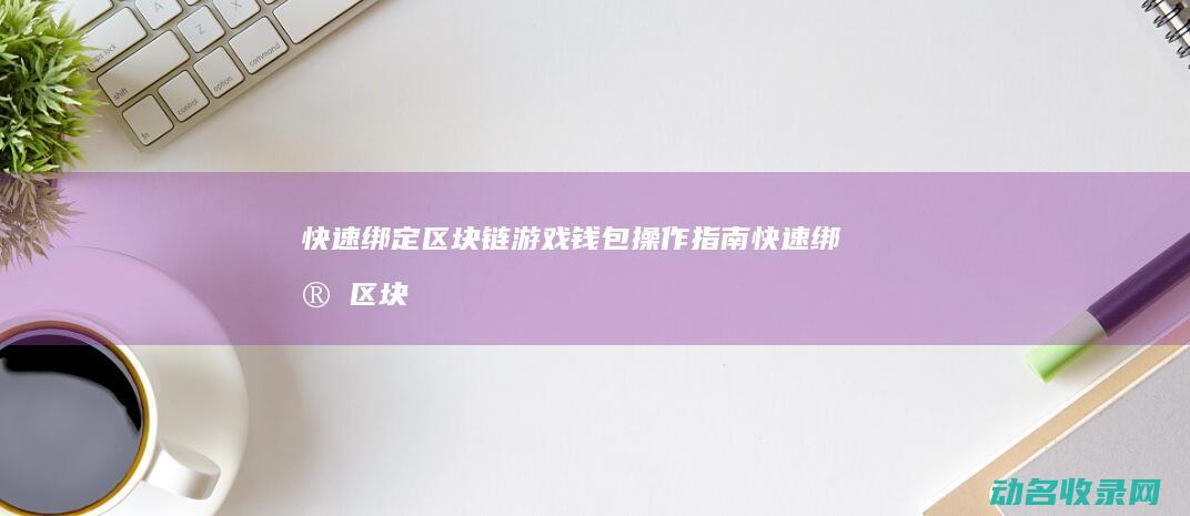 快速绑定区块链游戏钱包 操作指南 (快速绑定区块怎么解除)
