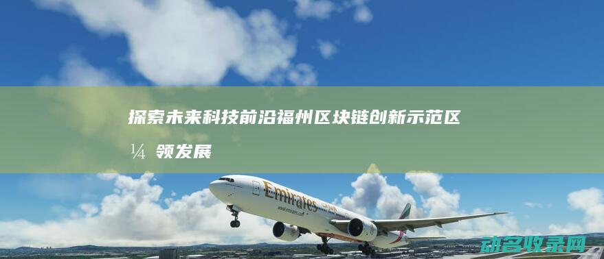 探索未来科技前沿 福州区块链创新示范区引领发展新潮流 (探索未来科技,绘梦绿色地球手抄报)