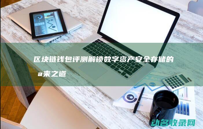 区块链钱包评测 解锁数字资产安全存储的未来之道 (区块链钱包介绍)