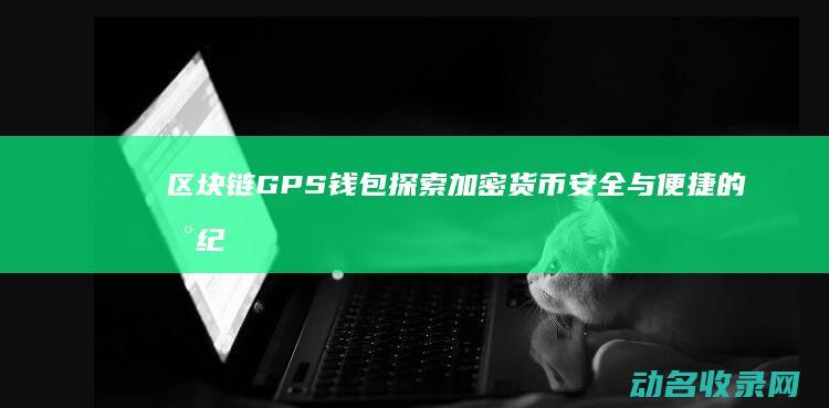 区块链GPS钱包 探索加密货币安全与便捷的新纪元 (区块链是什么意思?)