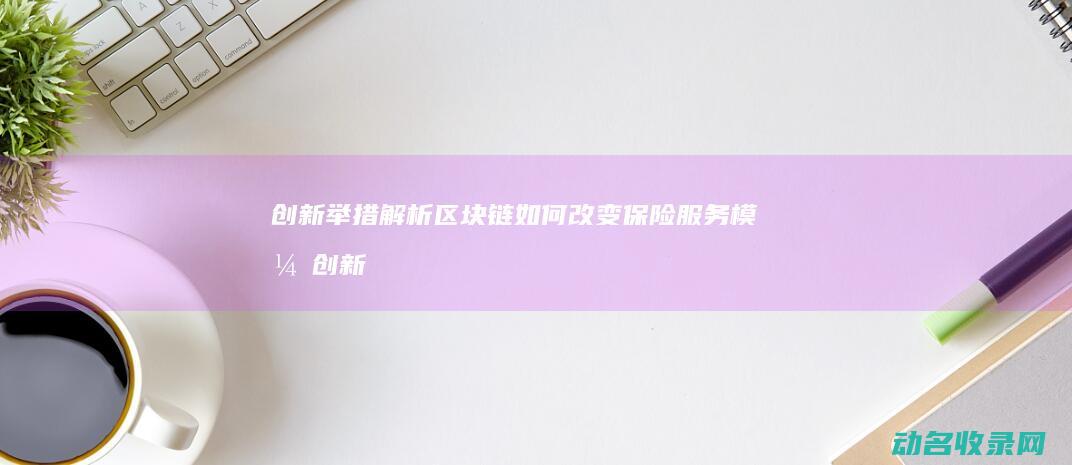 创新举措解析 区块链如何改变保险服务模式 (创新举措解析与分析)