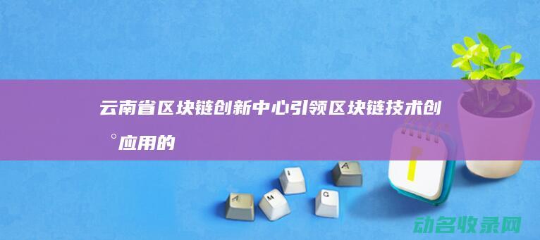 云南省区块链创新中心 引领区块链技术创新应用的重要平台 (云南省区块链商户平台)