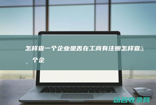 怎样查一个企业是否在工商有注册 (怎样查一个企业是否真实存在)